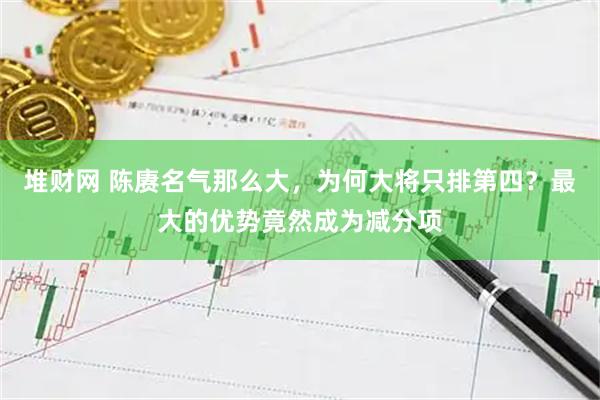 堆财网 陈赓名气那么大，为何大将只排第四？最大的优势竟然成为减分项