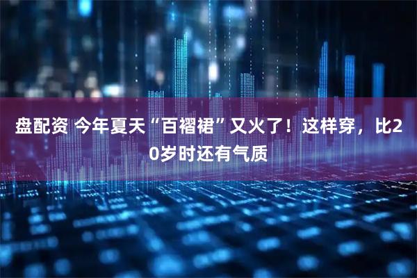 盘配资 今年夏天“百褶裙”又火了！这样穿，比20岁时还有气质