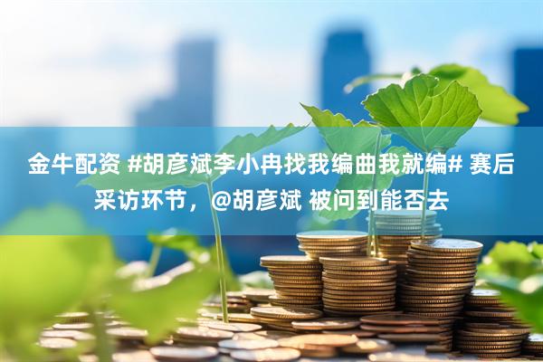 金牛配资 #胡彦斌李小冉找我编曲我就编# 赛后采访环节，@胡彦斌 被问到能否去