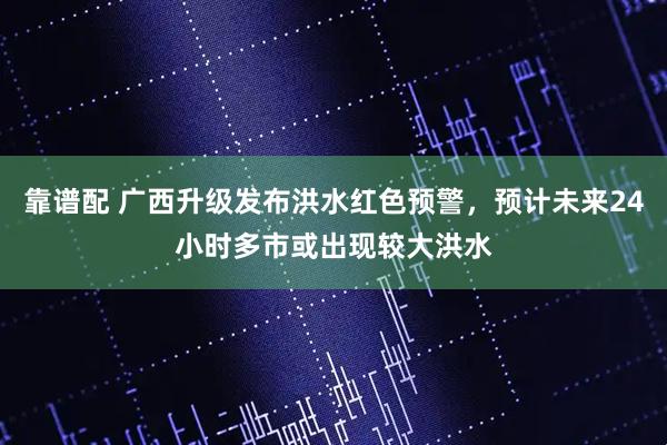 靠谱配 广西升级发布洪水红色预警，预计未来24小时多市或出现较大洪水