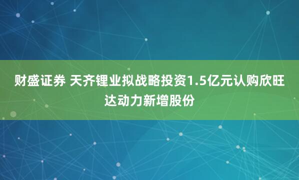 财盛证券 天齐锂业拟战略投资1.5亿元认购欣旺达动力新增股份