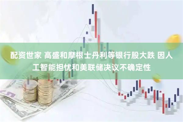 配资世家 高盛和摩根士丹利等银行股大跌 因人工智能担忧和美联储决议不确定性